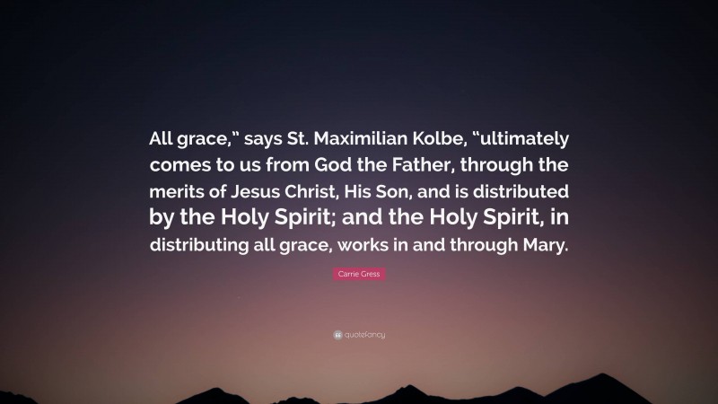 Carrie Gress Quote: “All grace,” says St. Maximilian Kolbe, “ultimately comes to us from God the Father, through the merits of Jesus Christ, His Son, and is distributed by the Holy Spirit; and the Holy Spirit, in distributing all grace, works in and through Mary.”