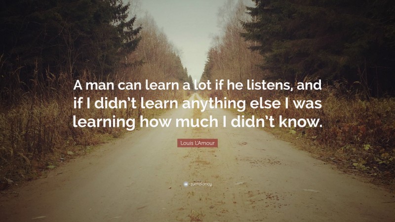 Louis L'Amour Quote: “A man can learn a lot if he listens, and if I didn’t learn anything else I was learning how much I didn’t know.”