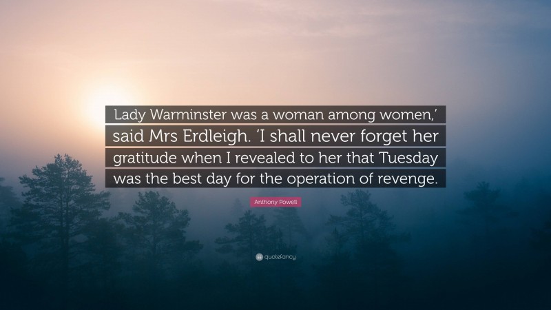 Anthony Powell Quote: “Lady Warminster was a woman among women,’ said Mrs Erdleigh. ‘I shall never forget her gratitude when I revealed to her that Tuesday was the best day for the operation of revenge.”