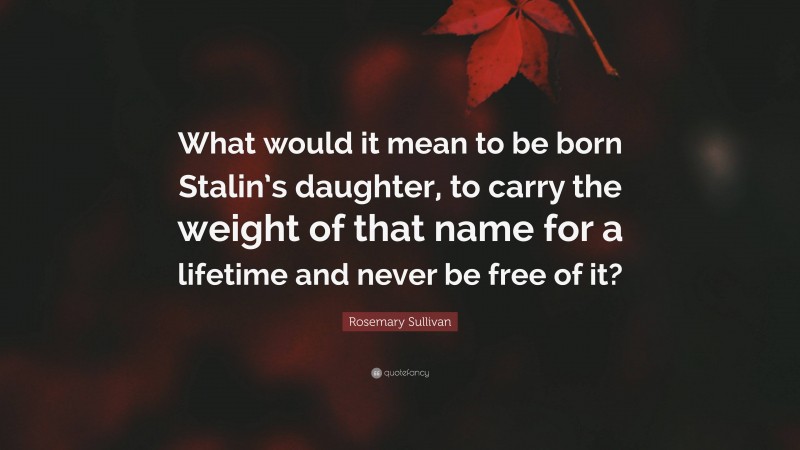 Rosemary Sullivan Quote: “What would it mean to be born Stalin’s daughter, to carry the weight of that name for a lifetime and never be free of it?”