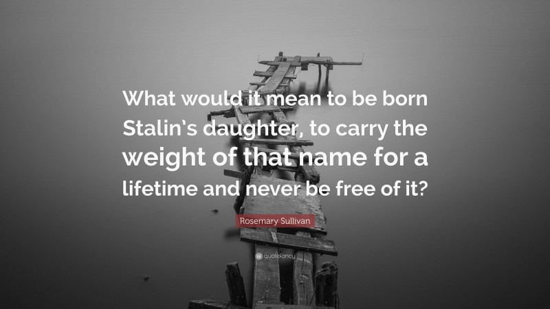 Rosemary Sullivan Quote: “What would it mean to be born Stalin’s daughter, to carry the weight of that name for a lifetime and never be free of it?”