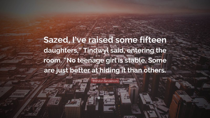 Brandon Sanderson Quote: “Sazed, I’ve raised some fifteen daughters,” Tindwyl said, entering the room. “No teenage girl is stable. Some are just better at hiding it than others.”