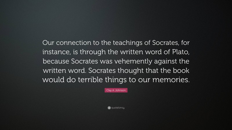 Clay A. Johnson Quote: “Our connection to the teachings of Socrates, for instance, is through the written word of Plato, because Socrates was vehemently against the written word. Socrates thought that the book would do terrible things to our memories.”