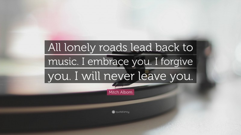 Mitch Albom Quote: “All lonely roads lead back to music. I embrace you. I forgive you. I will never leave you.”