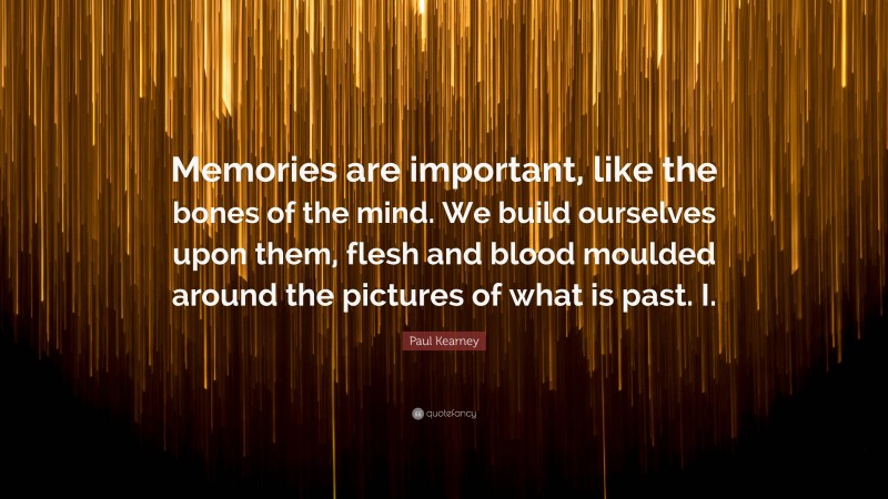 Paul Kearney Quote: “Memories are important, like the bones of the mind. We build ourselves upon them, flesh and blood moulded around the pictures of what is past. I.”