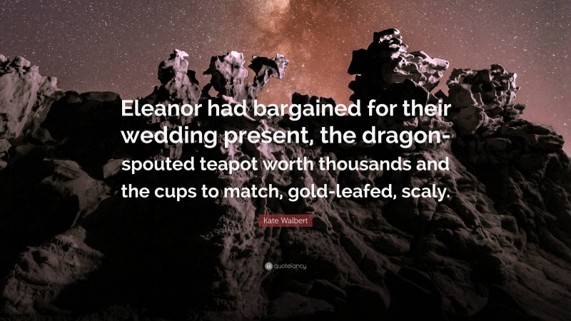 Kate Walbert Quote: “Eleanor had bargained for their wedding present, the dragon-spouted teapot worth thousands and the cups to match, gold-leafed, scaly.”
