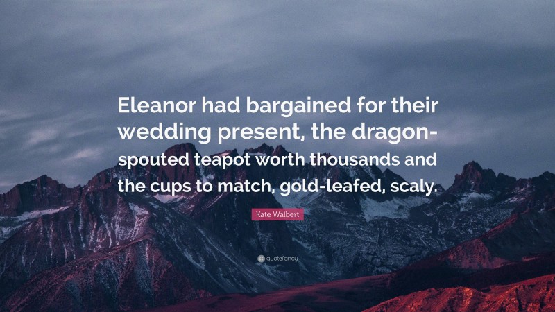 Kate Walbert Quote: “Eleanor had bargained for their wedding present, the dragon-spouted teapot worth thousands and the cups to match, gold-leafed, scaly.”