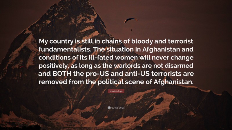 Malalai Joya Quote: “My country is still in chains of bloody and terrorist fundamentalists. The situation in Afghanistan and conditions of its ill-fated women will never change positively, as long as the warlords are not disarmed and BOTH the pro-US and anti-US terrorists are removed from the political scene of Afghanistan.”