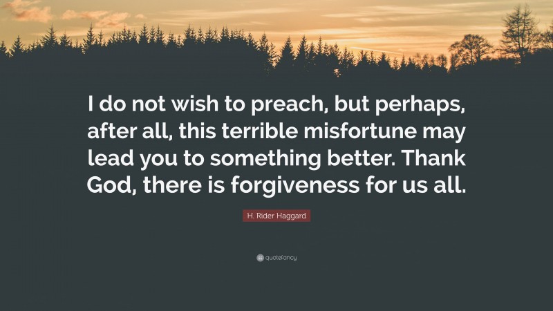 H. Rider Haggard Quote: “I do not wish to preach, but perhaps, after all, this terrible misfortune may lead you to something better. Thank God, there is forgiveness for us all.”