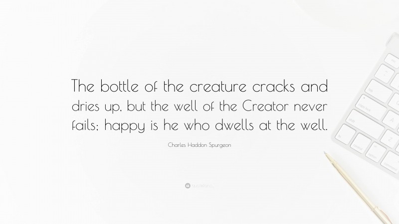 Charles Haddon Spurgeon Quote: “The bottle of the creature cracks and dries up, but the well of the Creator never fails; happy is he who dwells at the well.”