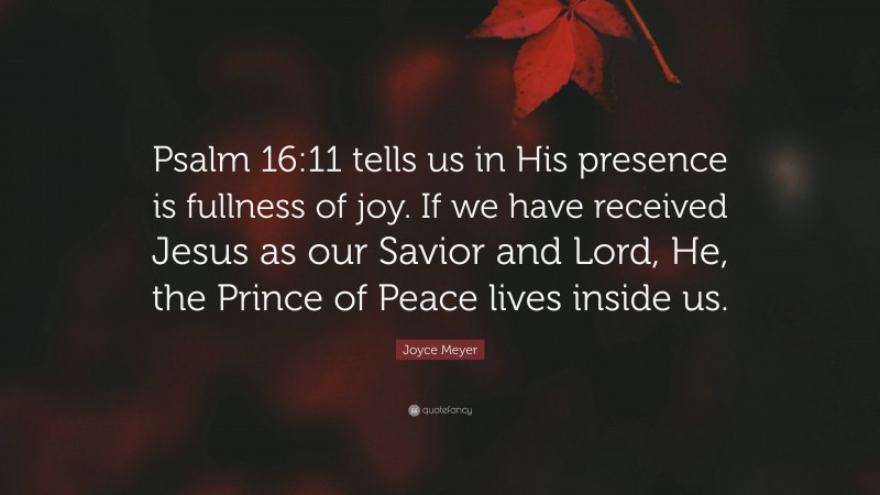 Joyce Meyer Quote: “Psalm 16:11 tells us in His presence is fullness of joy. If we have received Jesus as our Savior and Lord, He, the Prince of Peace lives inside us.”