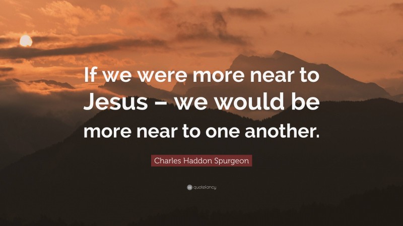 Charles Haddon Spurgeon Quote: “If we were more near to Jesus – we would be more near to one another.”