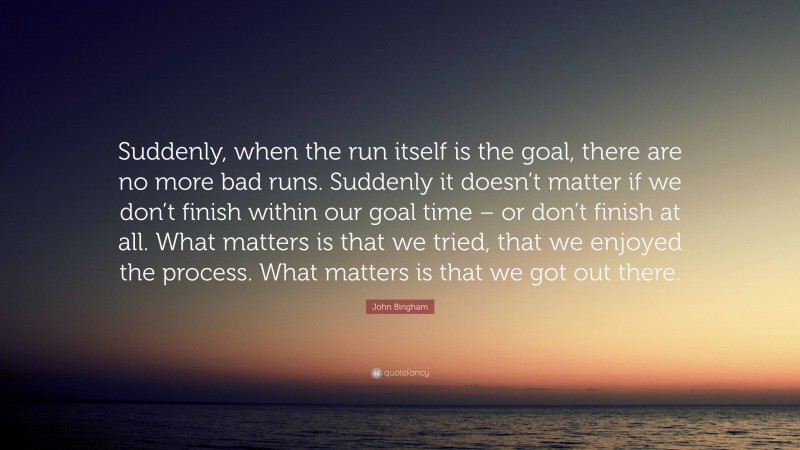 John Bingham Quote: “Suddenly, when the run itself is the goal, there are no more bad runs. Suddenly it doesn’t matter if we don’t finish within our goal time – or don’t finish at all. What matters is that we tried, that we enjoyed the process. What matters is that we got out there.”