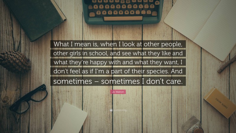 Jo Walton Quote: “What I mean is, when I look at other people, other girls in school, and see what they like and what they’re happy with and what they want, I don’t feel as if I’m a part of their species. And sometimes – sometimes I don’t care.”