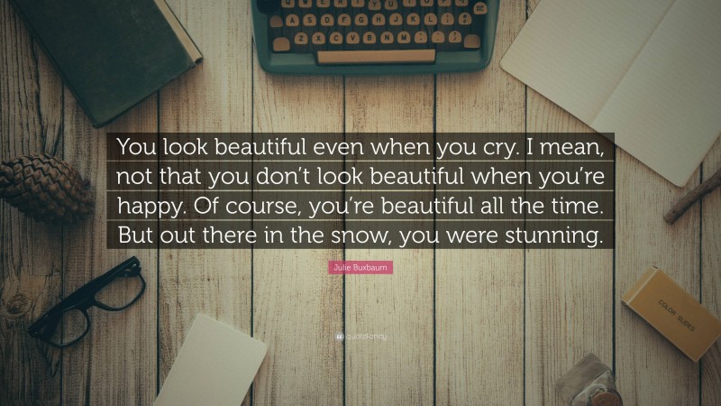 Julie Buxbaum Quote: “You look beautiful even when you cry. I mean, not that you don’t look beautiful when you’re happy. Of course, you’re beautiful all the time. But out there in the snow, you were stunning.”