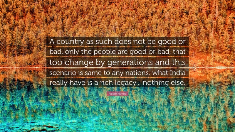 Rajesh Nanoo Quote: “A country as such does not be good or bad, only the people are good or bad, that too change by generations and this scenario is same to any nations. what India really have is a rich legacy... nothing else.”