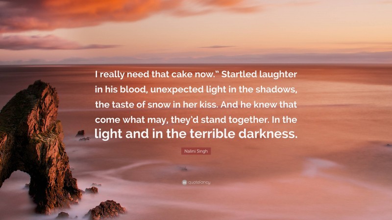 Nalini Singh Quote: “I really need that cake now.” Startled laughter in his blood, unexpected light in the shadows, the taste of snow in her kiss. And he knew that come what may, they’d stand together. In the light and in the terrible darkness.”