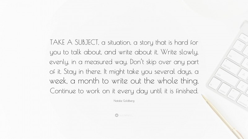 Natalie Goldberg Quote: “TAKE A SUBJECT, a situation, a story that is hard for you to talk about, and write about it. Write slowly, evenly, in a measured way. Don’t skip over any part of it. Stay in there. It might take you several days, a week, a month to write out the whole thing. Continue to work on it every day until it is finished.”