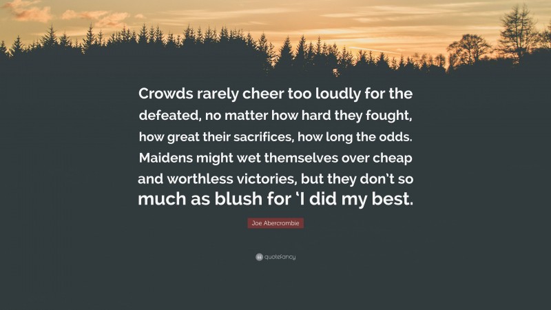 Joe Abercrombie Quote: “Crowds rarely cheer too loudly for the defeated, no matter how hard they fought, how great their sacrifices, how long the odds. Maidens might wet themselves over cheap and worthless victories, but they don’t so much as blush for ‘I did my best.”