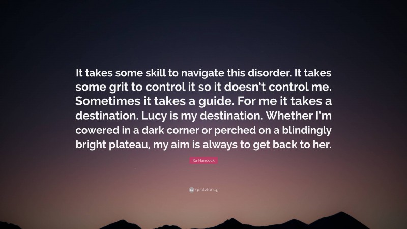 Ka Hancock Quote: “It takes some skill to navigate this disorder. It takes some grit to control it so it doesn’t control me. Sometimes it takes a guide. For me it takes a destination. Lucy is my destination. Whether I’m cowered in a dark corner or perched on a blindingly bright plateau, my aim is always to get back to her.”