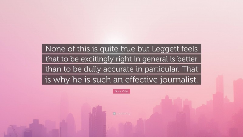Gore Vidal Quote: “None of this is quite true but Leggett feels that to be excitingly right in general is better than to be dully accurate in particular. That is why he is such an effective journalist.”