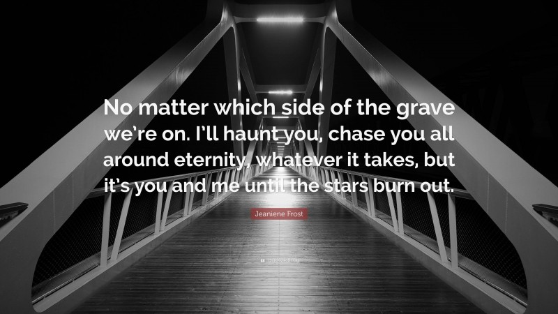 Jeaniene Frost Quote: “No matter which side of the grave we’re on. I’ll haunt you, chase you all around eternity, whatever it takes, but it’s you and me until the stars burn out.”