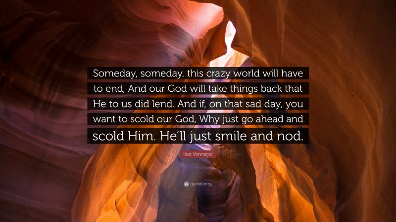 Kurt Vonnegut Quote: “Someday, someday, this crazy world will have to end, And our God will take things back that He to us did lend. And if, on that sad day, you want to scold our God, Why just go ahead and scold Him. He’ll just smile and nod.”