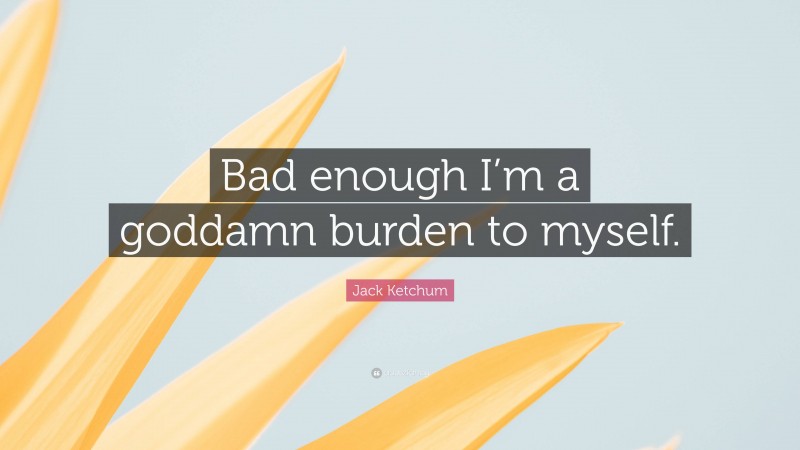 Jack Ketchum Quote: “Bad enough I’m a goddamn burden to myself.”