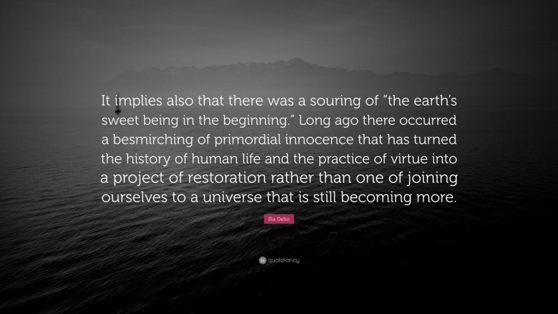 Ilia Delio Quote: “It implies also that there was a souring of “the earth’s sweet being in the beginning.” Long ago there occurred a besmirching of primordial innocence that has turned the history of human life and the practice of virtue into a project of restoration rather than one of joining ourselves to a universe that is still becoming more.”