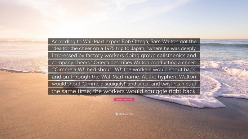 Barbara Ehrenreich Quote: “According to Wal-Mart expert Bob Ortega, Sam Walton got the idea for the cheer on a 1975 trip to Japan, “where he was deeply impressed by factory workers doing group calisthenics and company cheers.” Ortega describes Walton conducting a cheer: “‘Gimme a W!’ he’d shout. ‘W!’ the workers would shout back, and on through the Wal-Mart name. At the hyphen, Walton would shout ‘Gimme a squiggly!’ and squat and twist his hips at the same time; the workers would squiggle right back.”