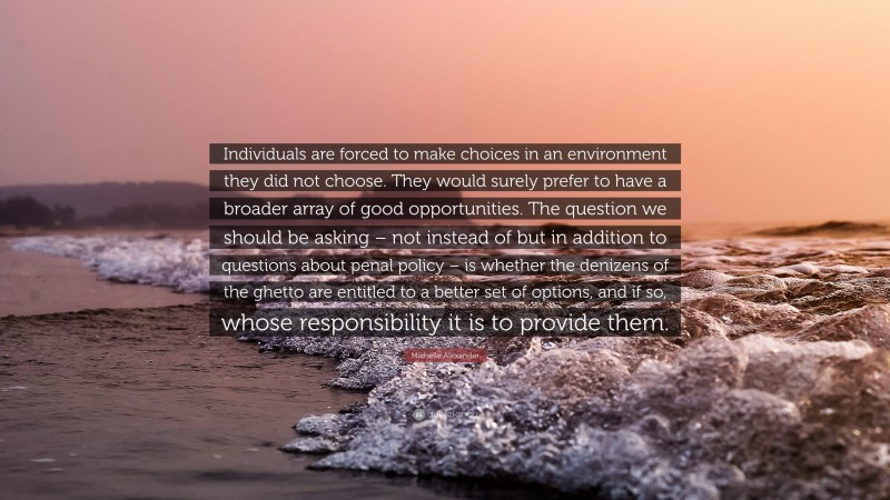 Michelle Alexander Quote: “Individuals are forced to make choices in an environment they did not choose. They would surely prefer to have a broader array of good opportunities. The question we should be asking – not instead of but in addition to questions about penal policy – is whether the denizens of the ghetto are entitled to a better set of options, and if so, whose responsibility it is to provide them.”