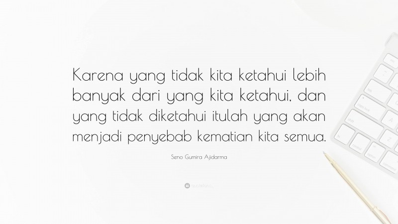 Seno Gumira Ajidarma Quote: “Karena yang tidak kita ketahui lebih banyak dari yang kita ketahui, dan yang tidak diketahui itulah yang akan menjadi penyebab kematian kita semua.”