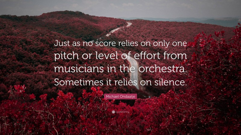 Michael Ondaatje Quote: “Just as no score relies on only one pitch or level of effort from musicians in the orchestra. Sometimes it relies on silence.”