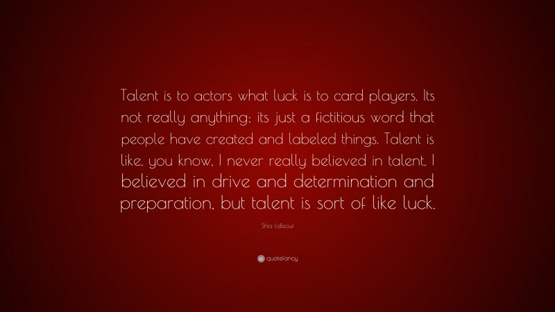 Shia LaBeouf Quote: “Talent is to actors what luck is to card players. Its not really anything; its just a fictitious word that people have created and labeled things. Talent is like, you know, I never really believed in talent, I believed in drive and determination and preparation, but talent is sort of like luck.”
