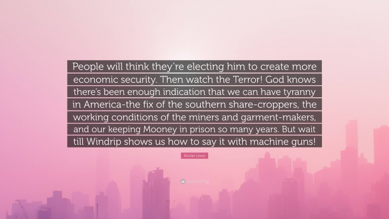 Sinclair Lewis Quote: “People will think they’re electing him to create more economic security. Then watch the Terror! God knows there’s been enough indication that we can have tyranny in America-the fix of the southern share-croppers, the working conditions of the miners and garment-makers, and our keeping Mooney in prison so many years. But wait till Windrip shows us how to say it with machine guns!”