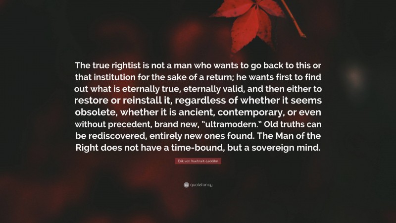 Erik von Kuehnelt-Leddihn Quote: “The true rightist is not a man who wants to go back to this or that institution for the sake of a return; he wants first to find out what is eternally true, eternally valid, and then either to restore or reinstall it, regardless of whether it seems obsolete, whether it is ancient, contemporary, or even without precedent, brand new, “ultramodern.” Old truths can be rediscovered, entirely new ones found. The Man of the Right does not have a time-bound, but a sovereign mind.”