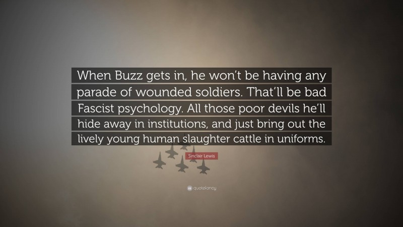 Sinclair Lewis Quote: “When Buzz gets in, he won’t be having any parade of wounded soldiers. That’ll be bad Fascist psychology. All those poor devils he’ll hide away in institutions, and just bring out the lively young human slaughter cattle in uniforms.”