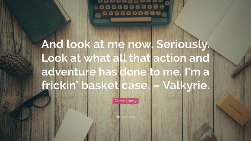 Derek Landy Quote: “And look at me now. Seriously. Look at what all that action and adventure has done to me. I’m a frickin’ basket case. – Valkyrie.”