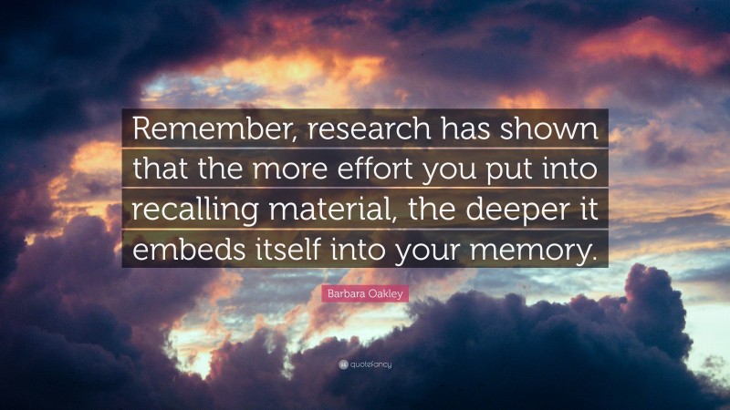 Barbara Oakley Quote: “Remember, research has shown that the more effort you put into recalling material, the deeper it embeds itself into your memory.”