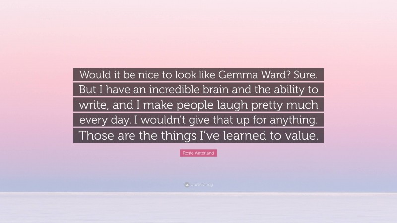 Rosie Waterland Quote: “Would it be nice to look like Gemma Ward? Sure. But I have an incredible brain and the ability to write, and I make people laugh pretty much every day. I wouldn’t give that up for anything. Those are the things I’ve learned to value.”