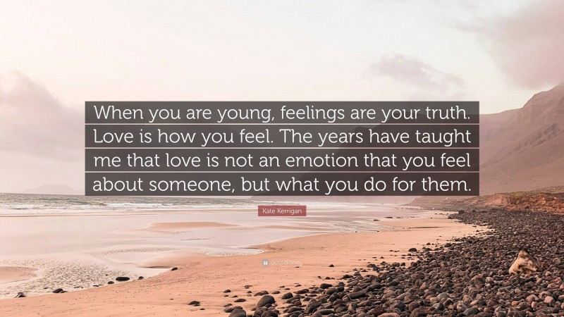 Kate Kerrigan Quote: “When you are young, feelings are your truth. Love is how you feel. The years have taught me that love is not an emotion that you feel about someone, but what you do for them.”
