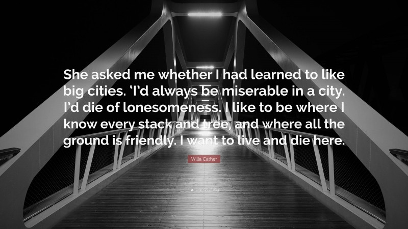 Willa Cather Quote: “She asked me whether I had learned to like big cities. ‘I’d always be miserable in a city. I’d die of lonesomeness. I like to be where I know every stack and tree, and where all the ground is friendly. I want to live and die here.”