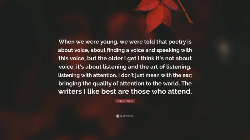 Kathleen Jamie Quote: “When we were young, we were told that poetry is about voice, about finding a voice and speaking with this voice, but the older I get I think it’s not about voice, it’s about listening and the art of listening, listening with attention. I don’t just mean with the ear; bringing the quality of attention to the world. The writers I like best are those who attend.”