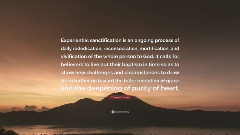 Thomas C. Oden Quote: “Experiential sanctification is an ongoing process of daily rededication, reconsecration, mortification, and vivification of the whole person to God. It calls for believers to live out their baptism in time so as to allow new challenges and circumstances to draw them further on toward the fuller reception of grace and the deepening of purity of heart.”