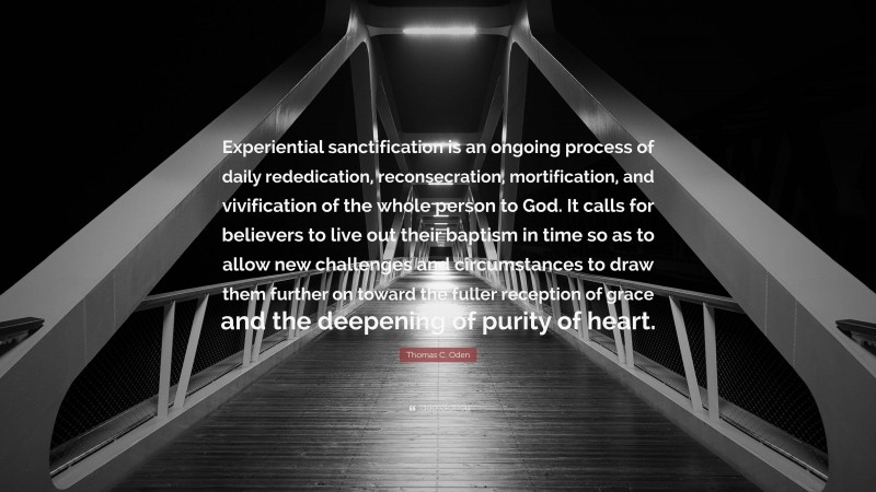 Thomas C. Oden Quote: “Experiential sanctification is an ongoing process of daily rededication, reconsecration, mortification, and vivification of the whole person to God. It calls for believers to live out their baptism in time so as to allow new challenges and circumstances to draw them further on toward the fuller reception of grace and the deepening of purity of heart.”