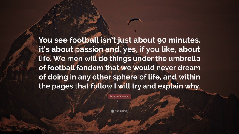 Dougie Brimson Quote: “You see football isn’t just about 90 minutes, it‘s about passion and, yes, if you like, about life. We men will do things under the umbrella of football fandom that we would never dream of doing in any other sphere of life, and within the pages that follow I will try and explain why.”