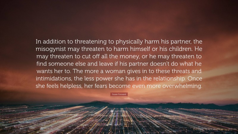 Susan Forward Quote: “In addition to threatening to physically harm his partner, the misogynist may threaten to harm himself or his children. He may threaten to cut off all the money, or he may threaten to find someone else and leave if his partner doesn’t do what he wants her to. The more a woman gives in to these threats and intimidations, the less power she has in the relationship. Once she feels helpless, her fears become even more overwhelming.”