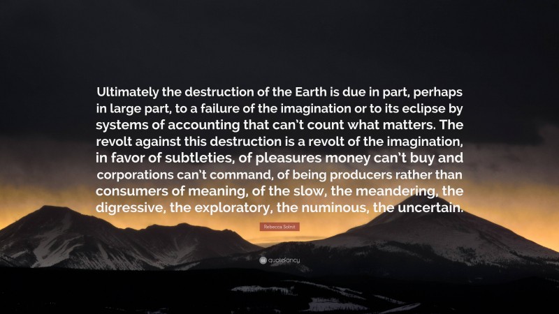 Rebecca Solnit Quote: “Ultimately the destruction of the Earth is due in part, perhaps in large part, to a failure of the imagination or to its eclipse by systems of accounting that can’t count what matters. The revolt against this destruction is a revolt of the imagination, in favor of subtleties, of pleasures money can’t buy and corporations can’t command, of being producers rather than consumers of meaning, of the slow, the meandering, the digressive, the exploratory, the numinous, the uncertain.”