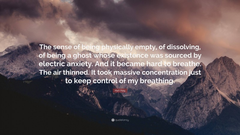 Matt Haig Quote: “The sense of being physically empty, of dissolving, of being a ghost whose existence was sourced by electric anxiety. And it became hard to breathe. The air thinned. It took massive concentration just to keep control of my breathing.”