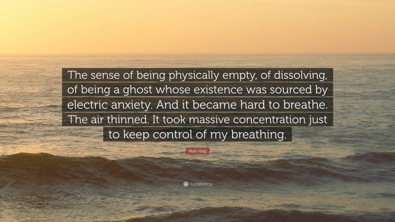 Matt Haig Quote: “The sense of being physically empty, of dissolving, of being a ghost whose existence was sourced by electric anxiety. And it became hard to breathe. The air thinned. It took massive concentration just to keep control of my breathing.”